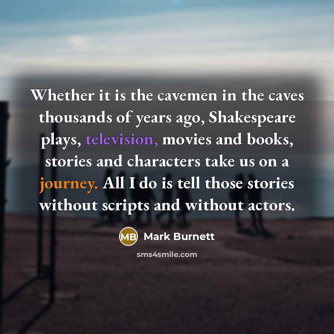 “Whether it is the cavemen in the caves thousands of years ago, Shakespeare plays, television, movies and books, stories and characters take us on a journey. All I do is tell those stories without scripts and without actors.” quote by Mark Burnett