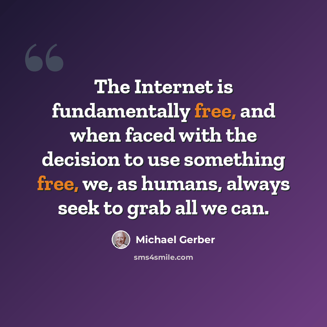 “The Internet is fundamentally free, and when faced with the decision to use something free, we, as humans, always seek to grab all we can.” quote by Michael Gerber