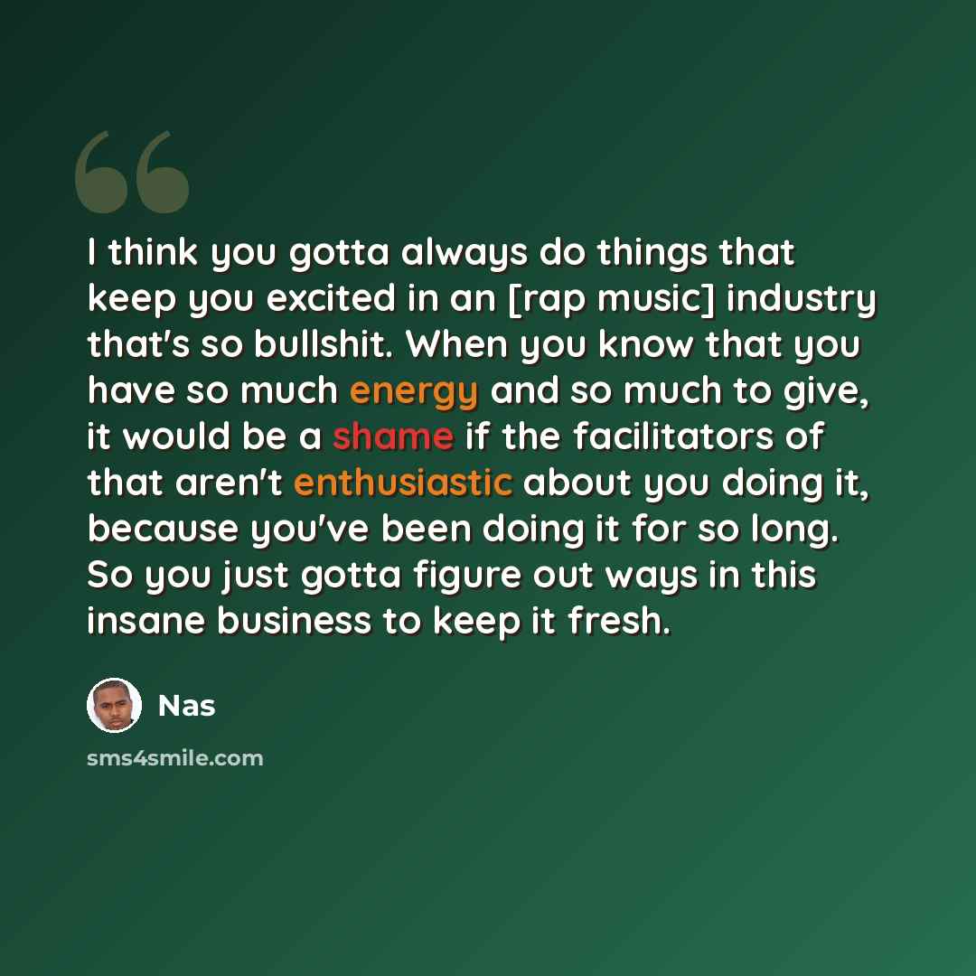 “I think you gotta always do things that keep you excited in an [rap music] industry that's so bullshit. When you know that you have so much energy and so much to give, it would be a shame if the facilitators of that aren't enthusiastic about you doing it, because you've been doing it for so long…” quote by Nas