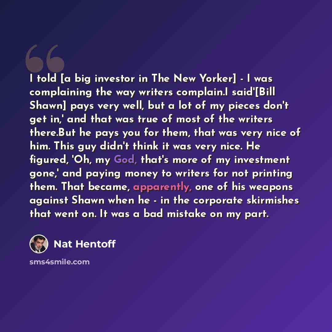 “I told [a big investor in The New Yorker] - I was complaining the way writers complain.I said'[Bill Shawn] pays very well, but a lot of my pieces don't get in,' and that was true of most of the writers there.But he pays you for them, that was very nice of him. This guy didn't think it was very…” quote by Nat Hentoff