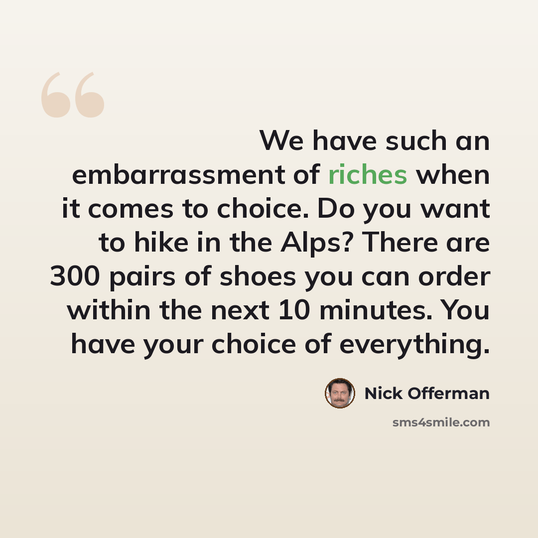 “We have such an embarrassment of riches when it comes to choice. Do you want to hike in the Alps? There are 300 pairs of shoes you can order within the next 10 minutes. You have your choice of everything.” quote by Nick Offerman