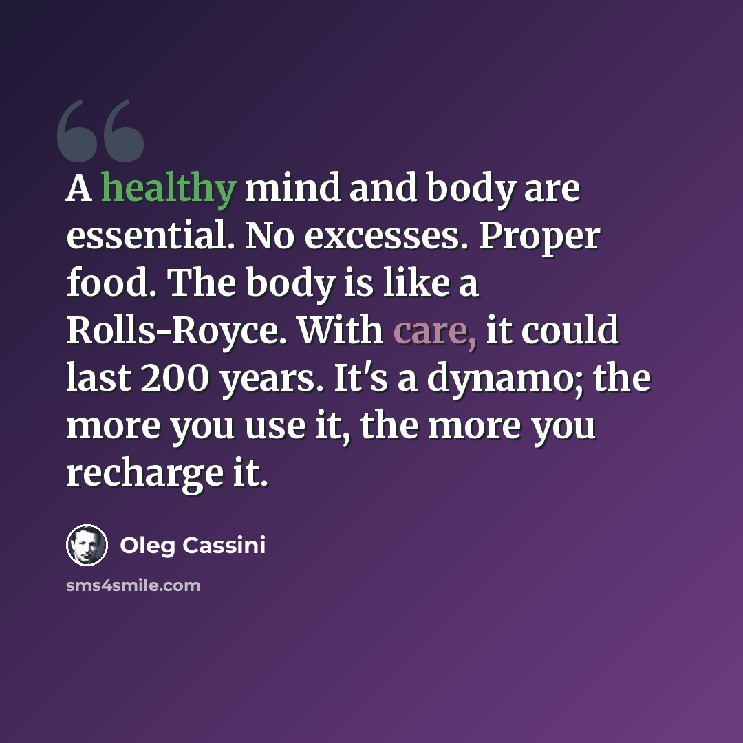 “A healthy mind and body are essential. No excesses. Proper food. The body is like a Rolls-Royce. With care, it could last 200 years. It's a dynamo; the more you use it, the more you recharge it.” quote by Oleg Cassini