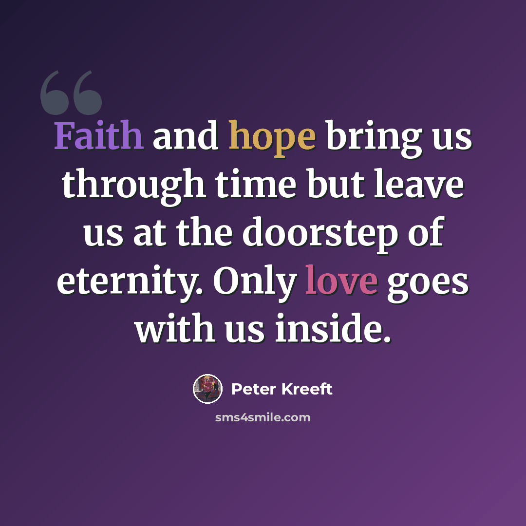 “Faith and hope bring us through time but leave us at the doorstep of eternity. Only love goes with us inside.” quote by Peter Kreeft