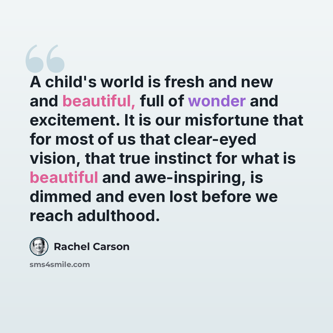 “A child's world is fresh and new and beautiful, full of wonder and excitement. It is our misfortune that for most of us that clear-eyed vision, that true instinct for what is beautiful and awe-inspiring, is dimmed and even lost before we reach adulthood.” quote by Rachel Carson