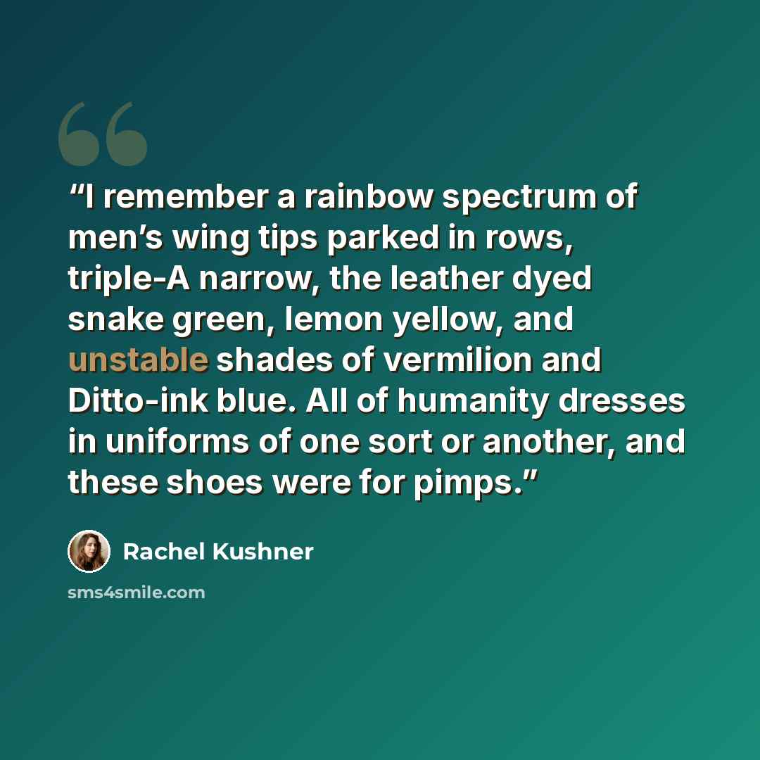 “I remember a rainbow spectrum of men’s wing tips parked in rows, triple-A narrow, the leather dyed snake green, lemon yellow, and unstable shades of vermilion and Ditto-ink blue. All of humanity dresses in uniforms of one sort or another, and these shoes were for pimps.” quote by Rachel Kushner