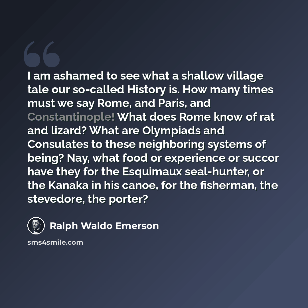 “I am ashamed to see what a shallow village tale our so-called History is. How many times must we say Rome, and Paris, and Constantinople! What does Rome know of rat and lizard? What are Olympiads and Consulates to these neighboring systems of being? Nay, what food or experience or succor have they…” quote by Ralph Waldo Emerson