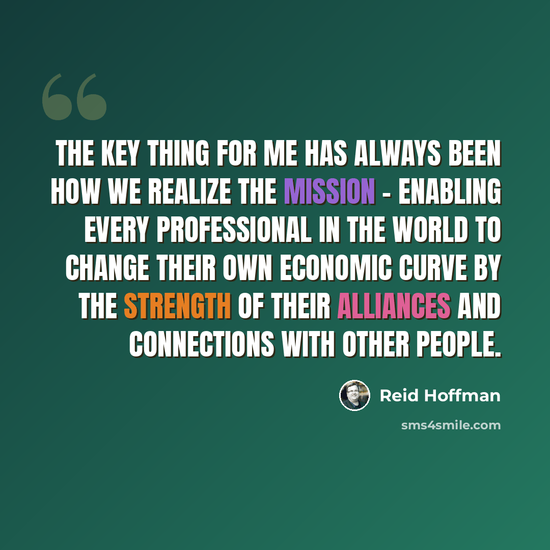 “The key thing for me has always been how we realize the mission - enabling every professional in the world to change their own economic curve by the strength of their alliances and connections with other people.” quote by Reid Hoffman