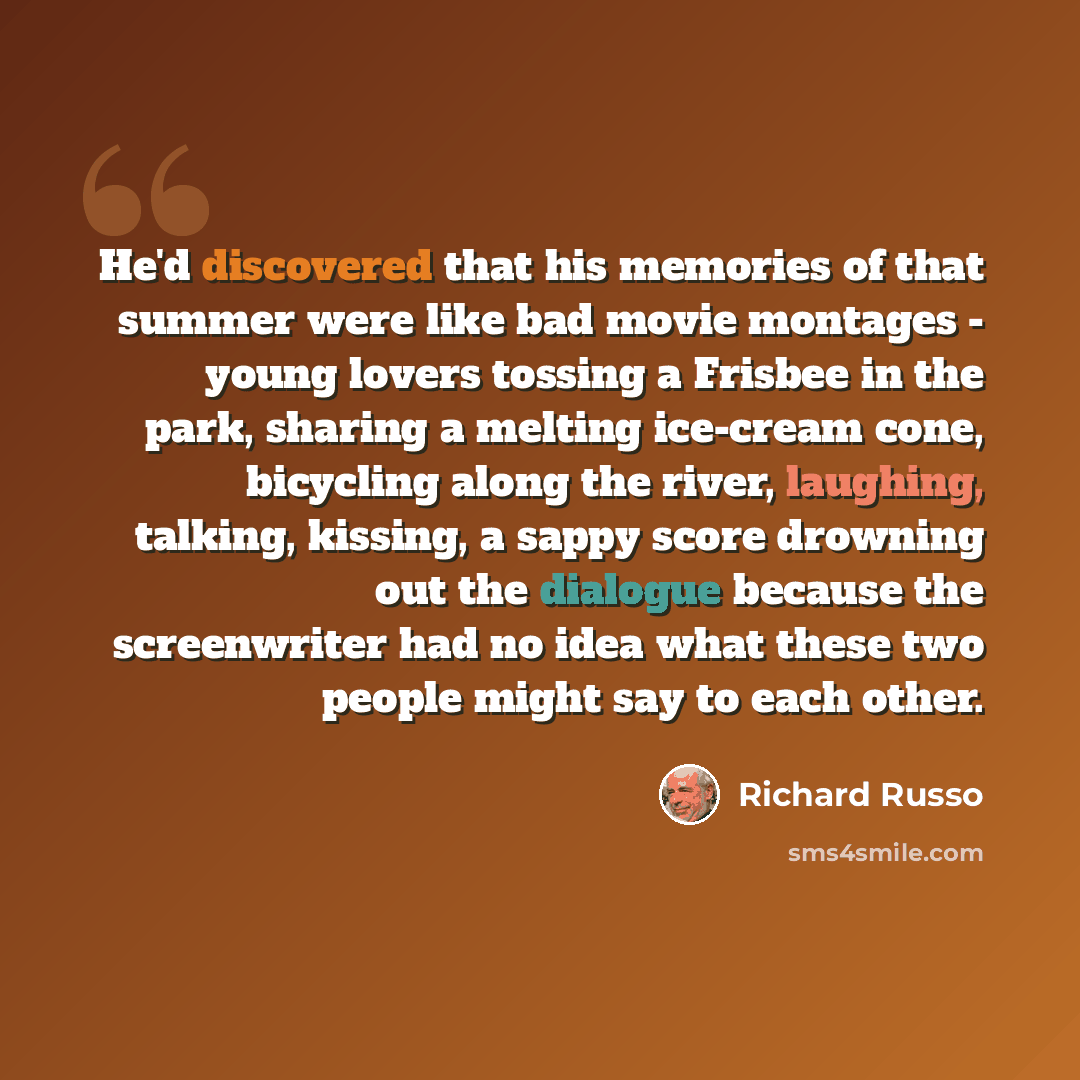 “He'd discovered that his memories of that summer were like bad movie montages - young lovers tossing a Frisbee in the park, sharing a melting ice-cream cone, bicycling along the river, laughing, talking, kissing, a sappy score drowning out the dialogue because the screenwriter had no idea what…” quote by Richard Russo