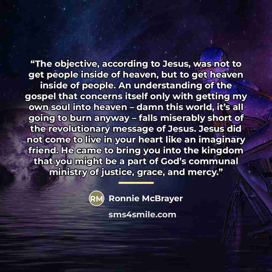 “The objective, according to Jesus, was not to get people inside of heaven, but to get heaven inside of people. An understanding of the gospel that concerns itself only with getting my own soul into heaven – damn this world, it’s all going to burn anyway – falls miserably short of the revolutionary…” quote by Ronnie McBrayer