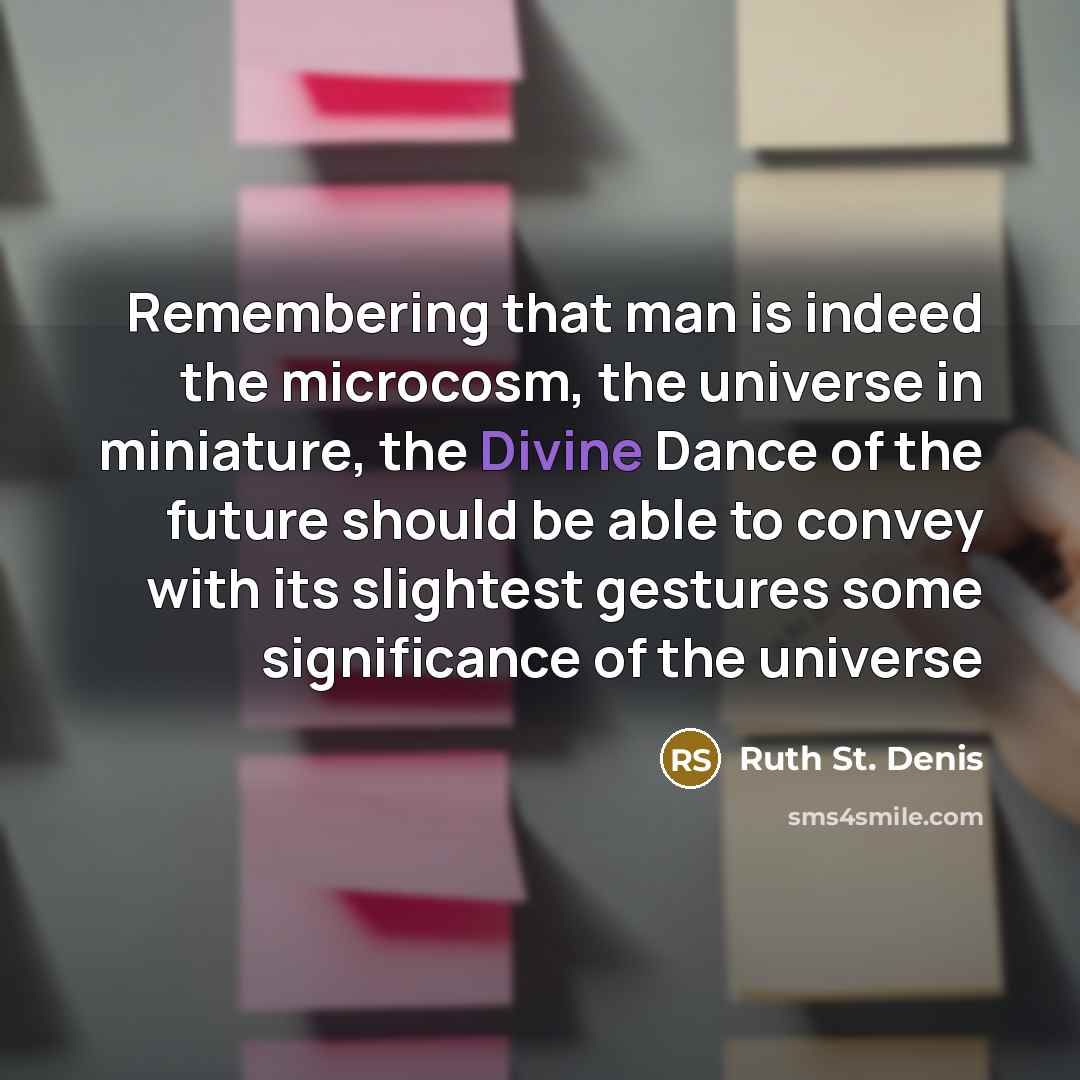 “Remembering that man is indeed the microcosm, the universe in miniature, the Divine Dance of the future should be able to convey with its slightest gestures some significance of the universe” quote by Ruth St. Denis