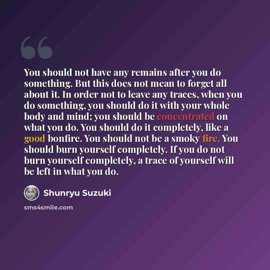 “You should not have any remains after you do something. But this does not mean to forget all about it. In order not to leave any traces, when you do something, you should do it with your whole body and mind; you should be concentrated on what you do. You should do it completely, like a good…” quote by Shunryu Suzuki