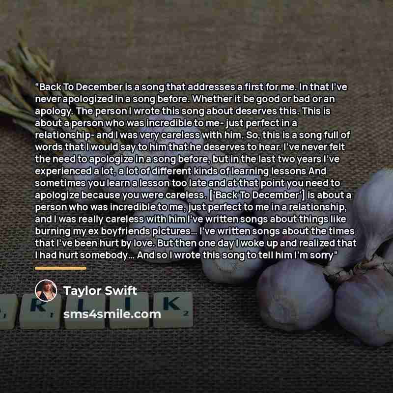 “Back To December is a song that addresses a first for me. In that I've never apologized in a song before. Whether it be good or bad or an apology. The person I wrote this song about deserves this. This is about a person who was incredible to me- just perfect in a relationship- and I was very…” quote by Taylor Swift