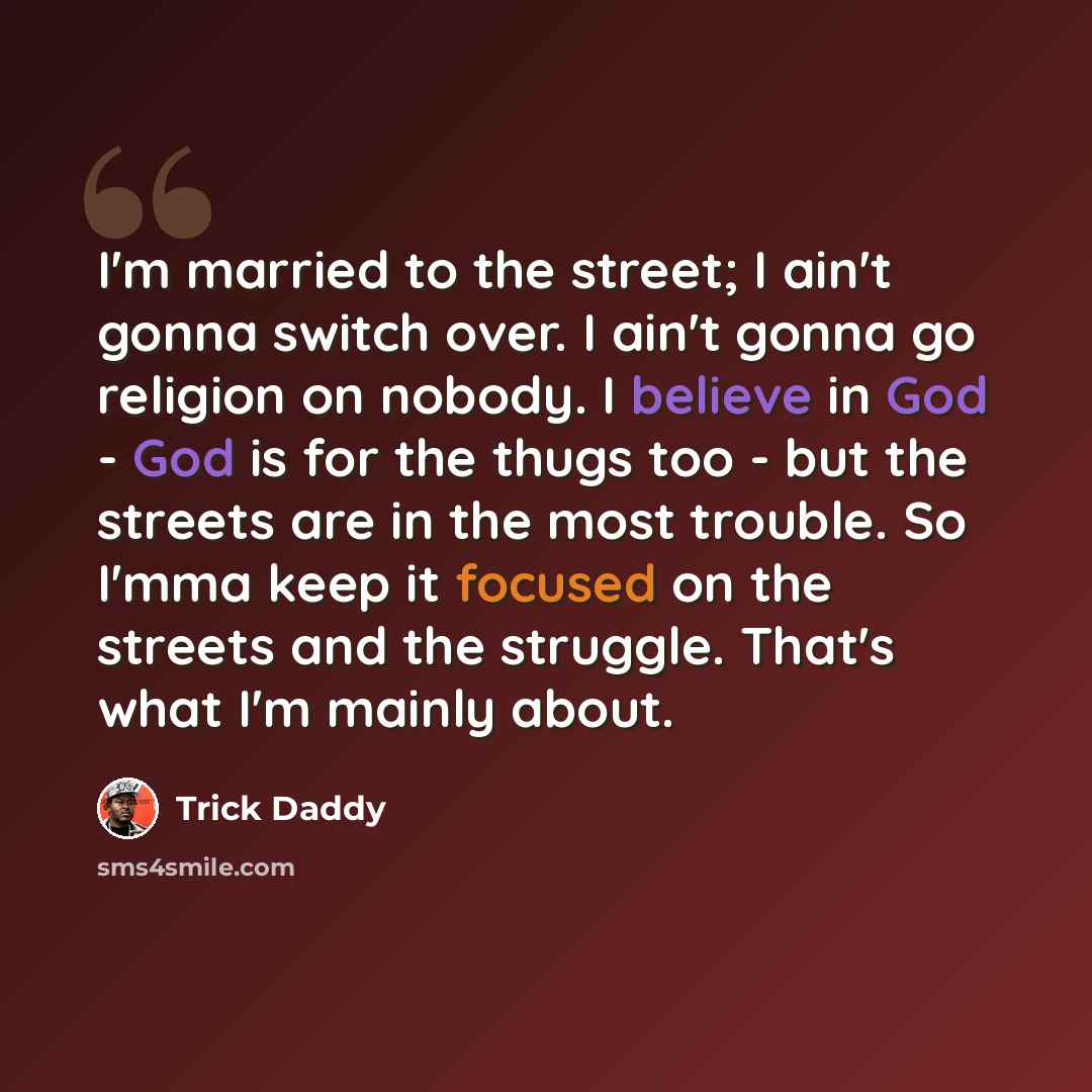 “I'm married to the street; I ain't gonna switch over. I ain't gonna go religion on nobody. I believe in God - God is for the thugs too - but the streets are in the most trouble. So I'mma keep it focused on the streets and the struggle. That's what I'm mainly about.” quote by Trick Daddy