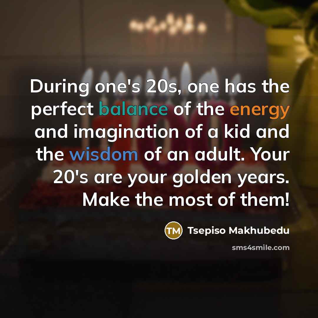 “During one's 20s, one has the perfect balance of the energy and imagination of a kid and the wisdom of an adult. Your 20's are your golden years. Make the most of them!” quote by Tsepiso Makhubedu