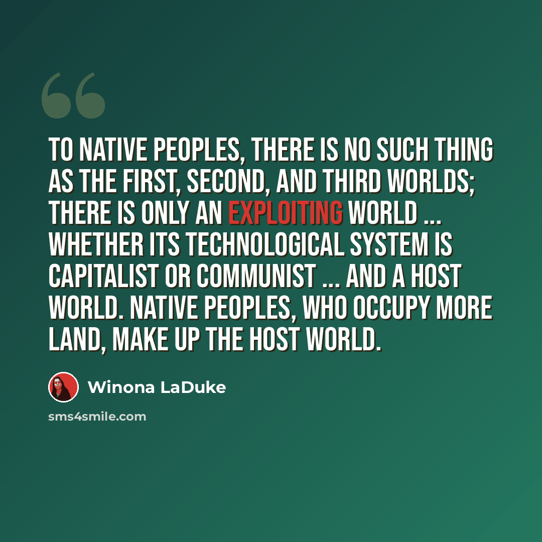 “To native peoples, there is no such thing as the first, second, and third worlds; there is only an exploiting world ... whether its technological system is capitalist or communist ... and a host world. Native peoples, who occupy more land, make up the host world.” quote by Winona LaDuke