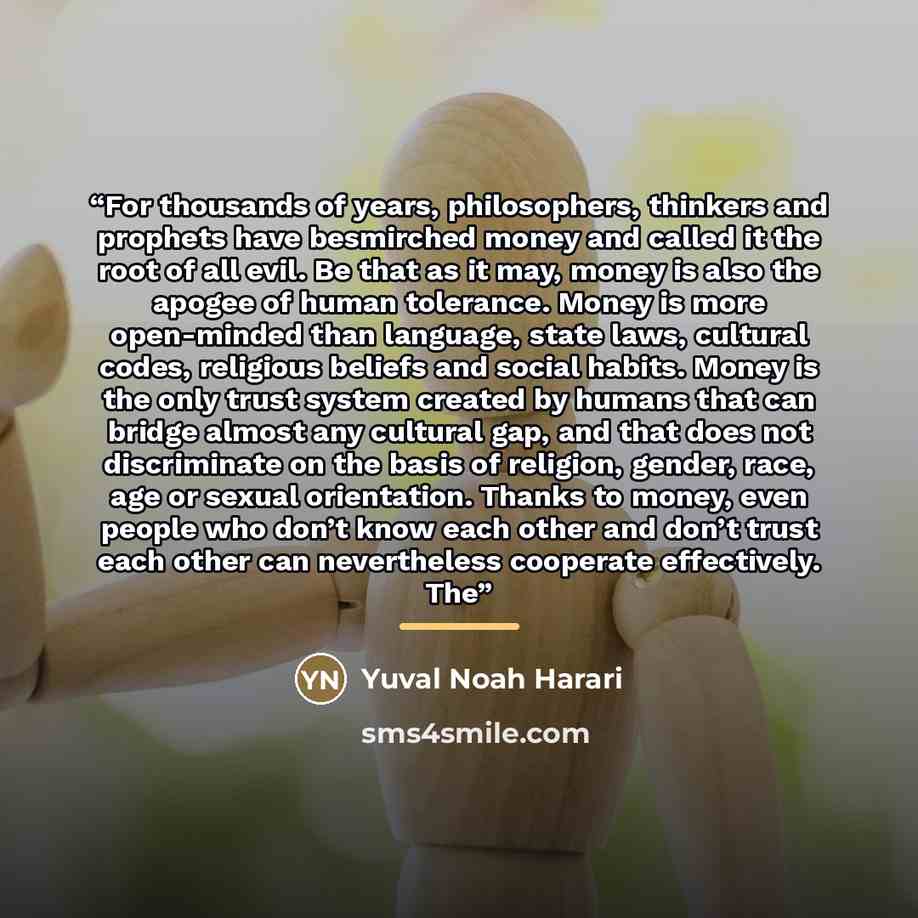 “For thousands of years, philosophers, thinkers and prophets have besmirched money and called it the root of all evil. Be that as it may, money is also the apogee of human tolerance. Money is more open-minded than language, state laws, cultural codes, religious beliefs and social habits. Money is…” quote by Yuval Noah Harari