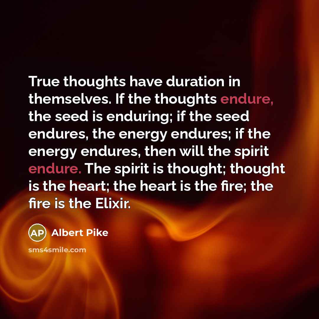 “True thoughts have duration in themselves. If the thoughts endure, the seed is enduring; if the seed endures, the energy endures; if the energy endures, then will the spirit endure. The spirit is thought; thought is the heart; the heart is the fire; the fire is the Elixir.” quote by Albert Pike