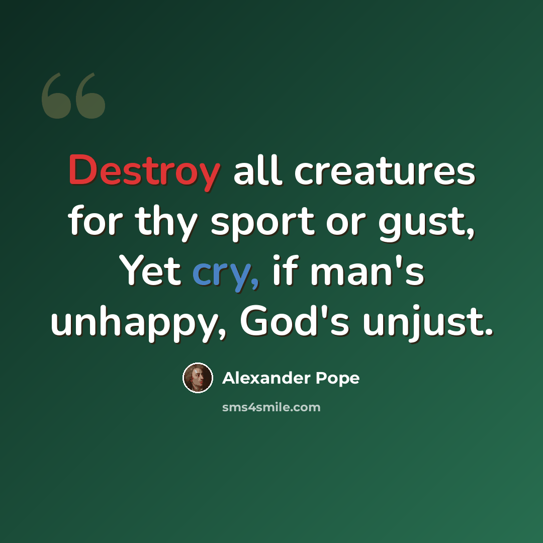 “Destroy all creatures for thy sport or gust, Yet cry, if man's unhappy, God's unjust.” quote by Alexander Pope