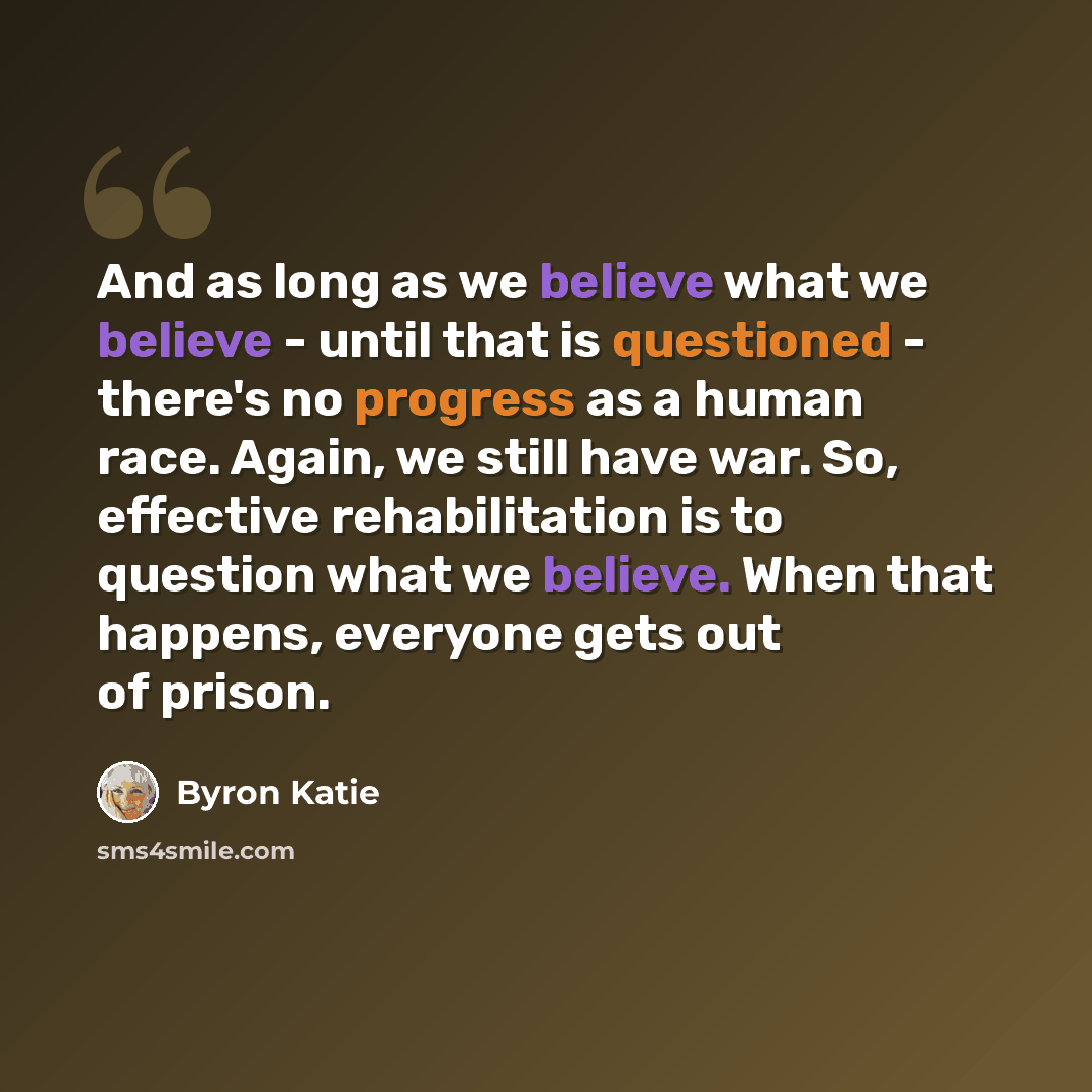 “And as long as we believe what we believe - until that is questioned - there's no progress as a human race. Again, we still have war. So, effective rehabilitation is to question what we believe. When that happens, everyone gets out of prison.” quote by Byron Katie