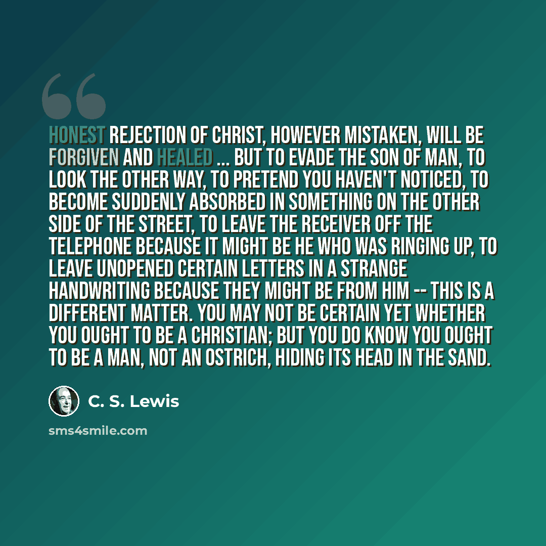 “Honest rejection of Christ, however mistaken, will be forgiven and healed ... but to evade the Son of Man, to look the other way, to pretend you haven't noticed, to become suddenly absorbed in something on the other side of the street, to leave the receiver off the telephone because it might be He…” quote by C. S. Lewis