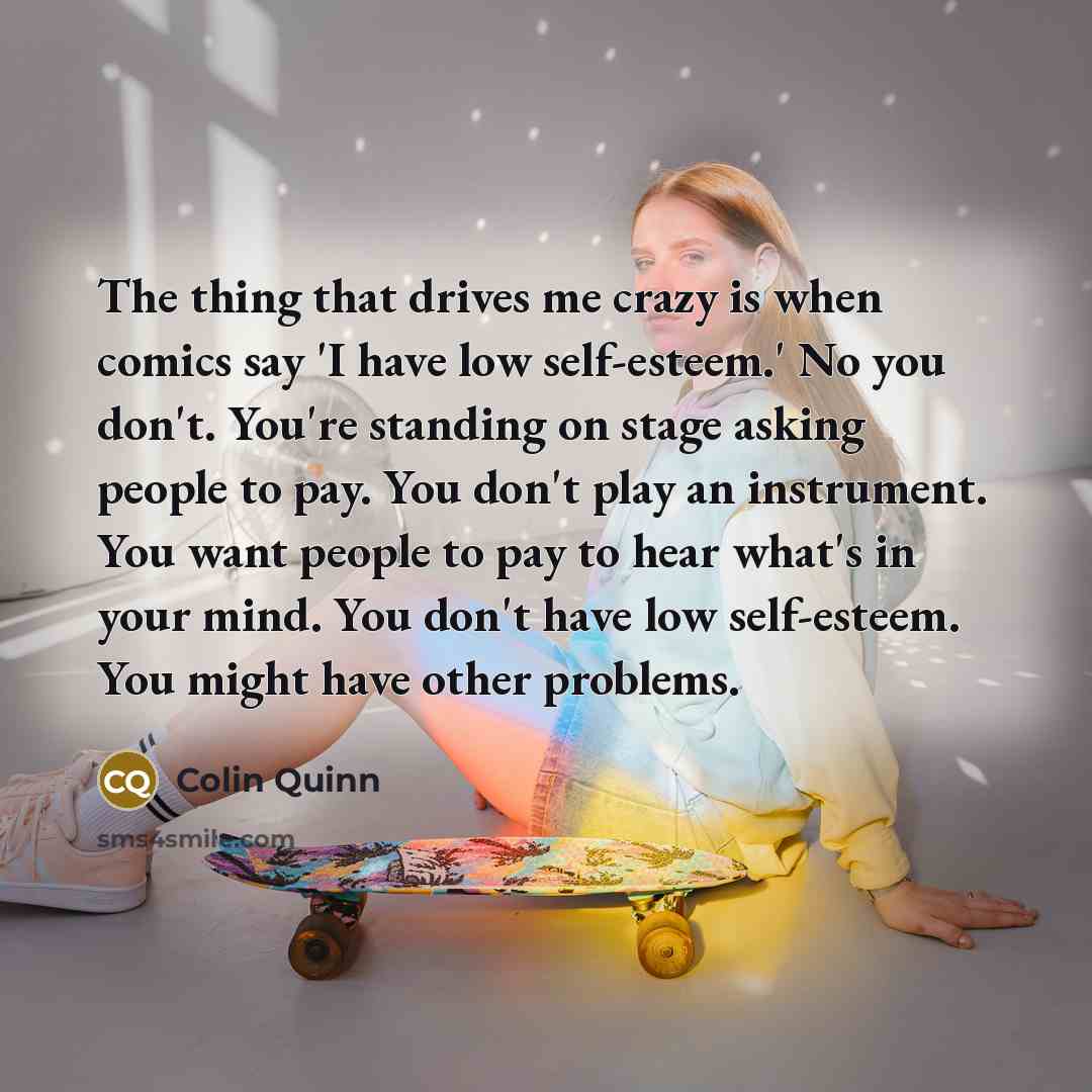 “The thing that drives me crazy is when comics say 'I have low self-esteem.' No you don't. You're standing on stage asking people to pay. You don't play an instrument. You want people to pay to hear what's in your mind. You don't have low self-esteem. You might have other problems.” quote by Colin Quinn