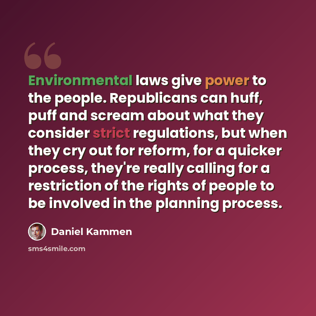 “Environmental laws give power to the people. Republicans can huff, puff and scream about what they consider strict regulations, but when they cry out for reform, for a quicker process, they're really calling for a restriction of the rights of people to be involved in the planning process.” quote by Daniel Kammen