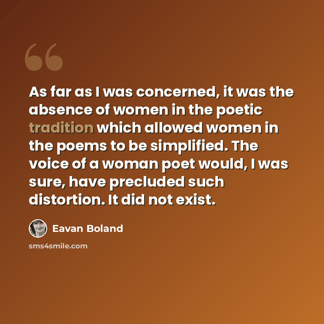 “As far as I was concerned, it was the absence of women in the poetic tradition which allowed women in the poems to be simplified. The voice of a woman poet would, I was sure, have precluded such distortion. It did not exist.” quote by Eavan Boland
