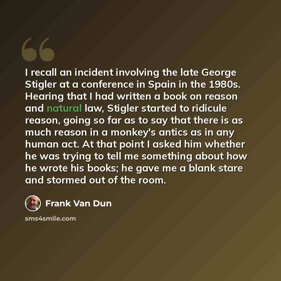 “I recall an incident involving the late George Stigler at a conference in Spain in the 1980s. Hearing that I had written a book on reason and natural law, Stigler started to ridicule reason, going so far as to say that there is as much reason in a monkey's antics as in any human act. At that point…” quote by Frank Van Dun