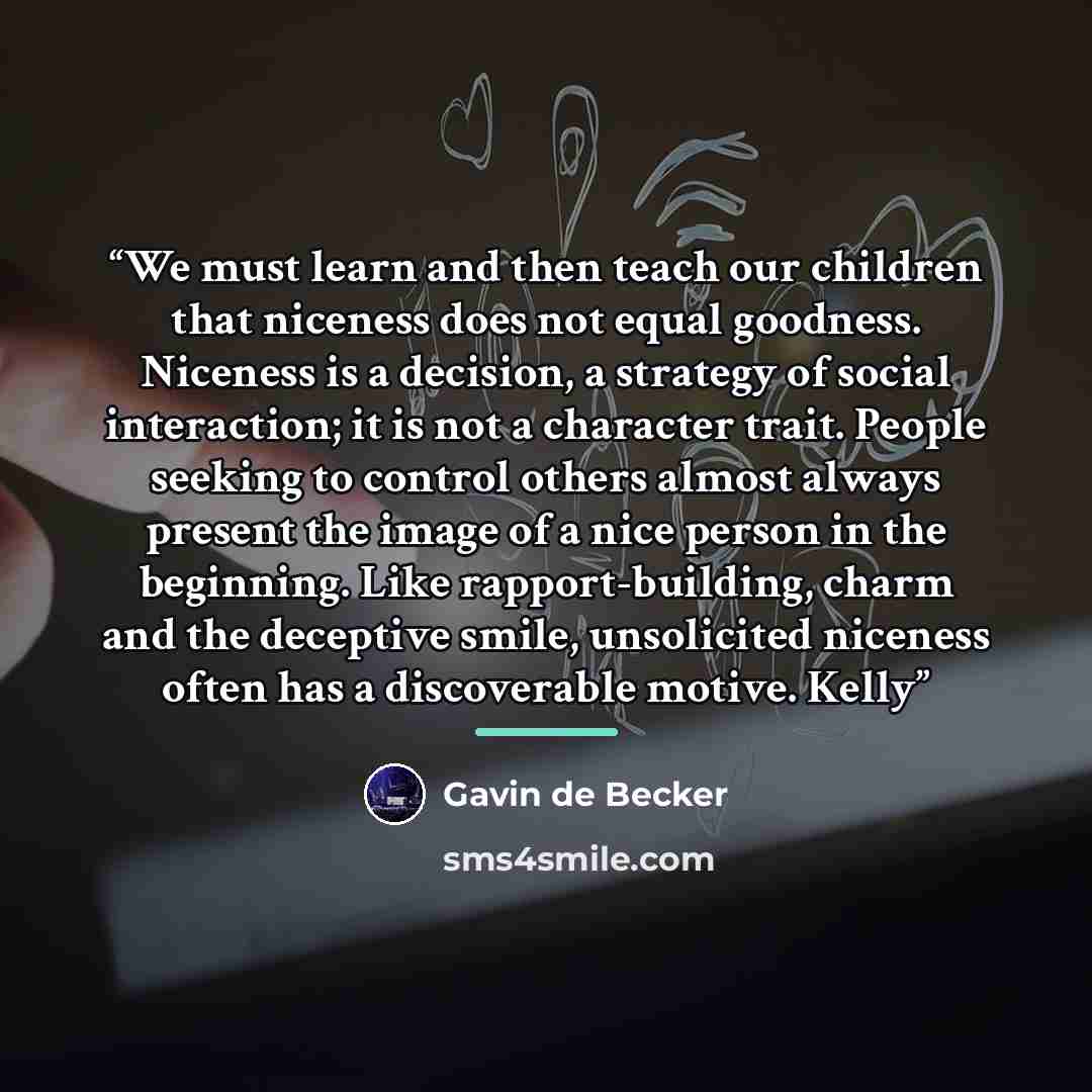 “We must learn and then teach our children that niceness does not equal goodness. Niceness is a decision, a strategy of social interaction; it is not a character trait. People seeking to control others almost always present the image of a nice person in the beginning. Like rapport-building, charm…” quote by Gavin de Becker