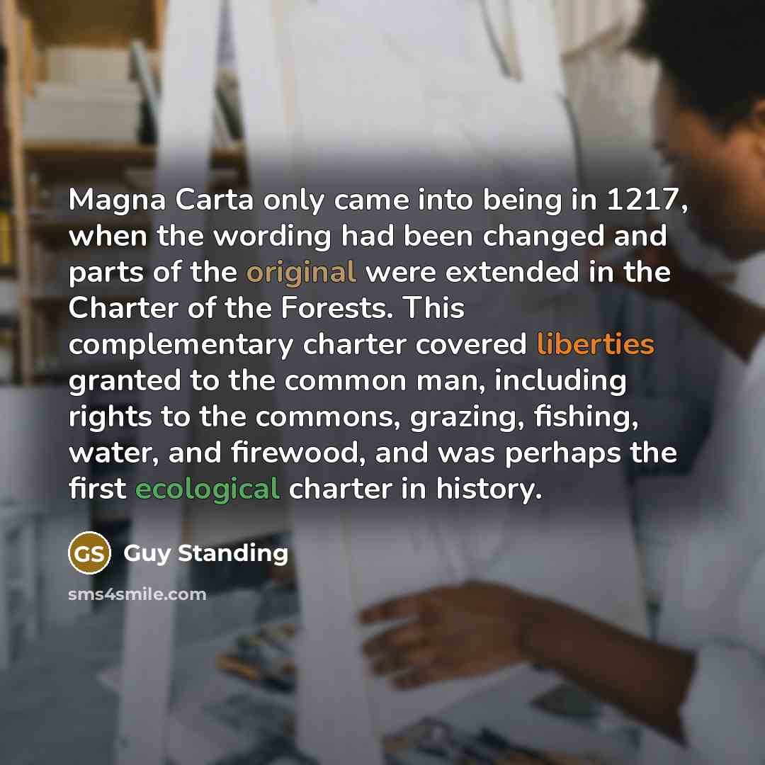 “Magna Carta only came into being in 1217, when the wording had been changed and parts of the original were extended in the Charter of the Forests. This complementary charter covered liberties granted to the common man, including rights to the commons, grazing, fishing, water, and firewood, and was…” quote by Guy Standing