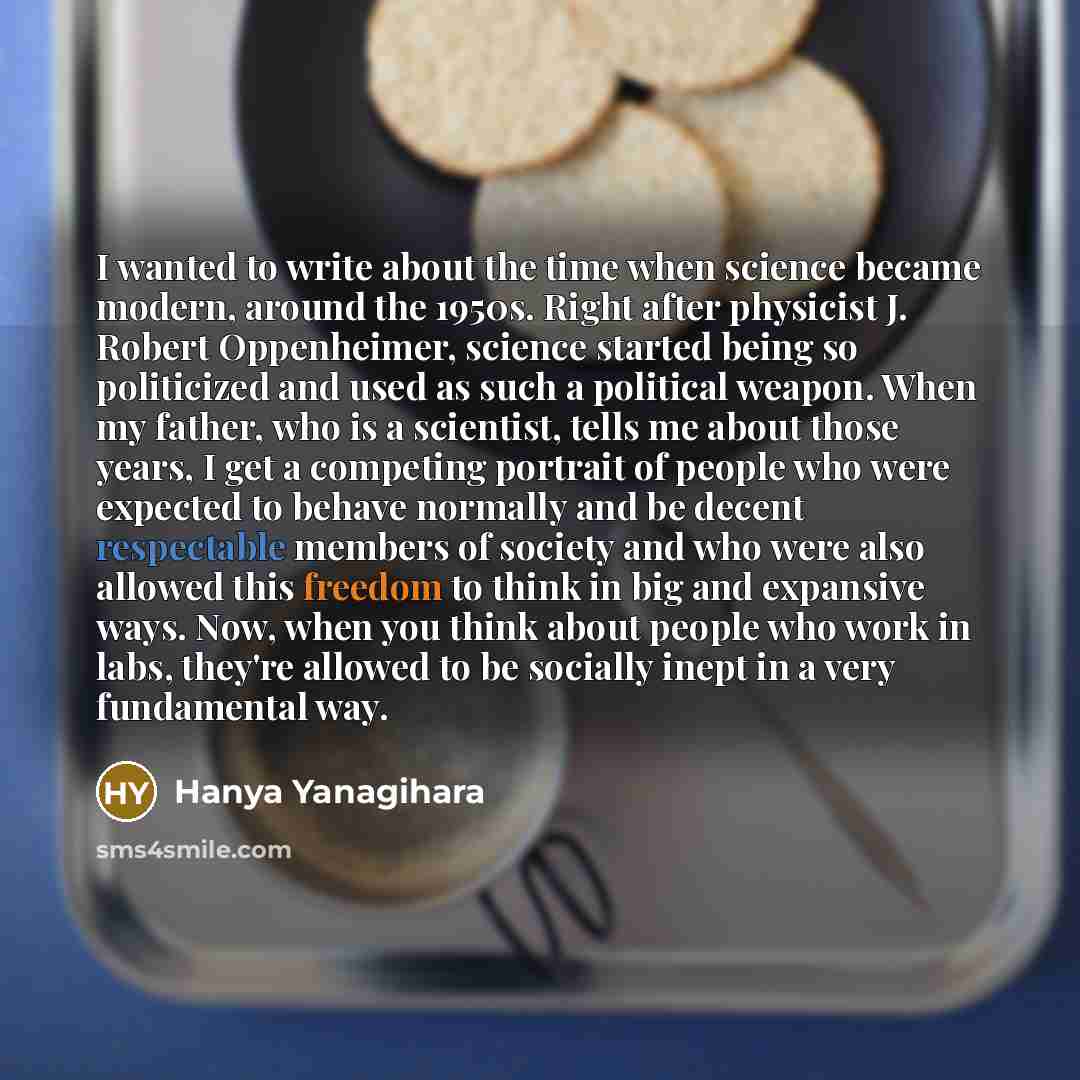 “I wanted to write about the time when science became modern, around the 1950s. Right after physicist J. Robert Oppenheimer, science started being so politicized and used as such a political weapon. When my father, who is a scientist, tells me about those years, I get a competing portrait of people…” quote by Hanya Yanagihara