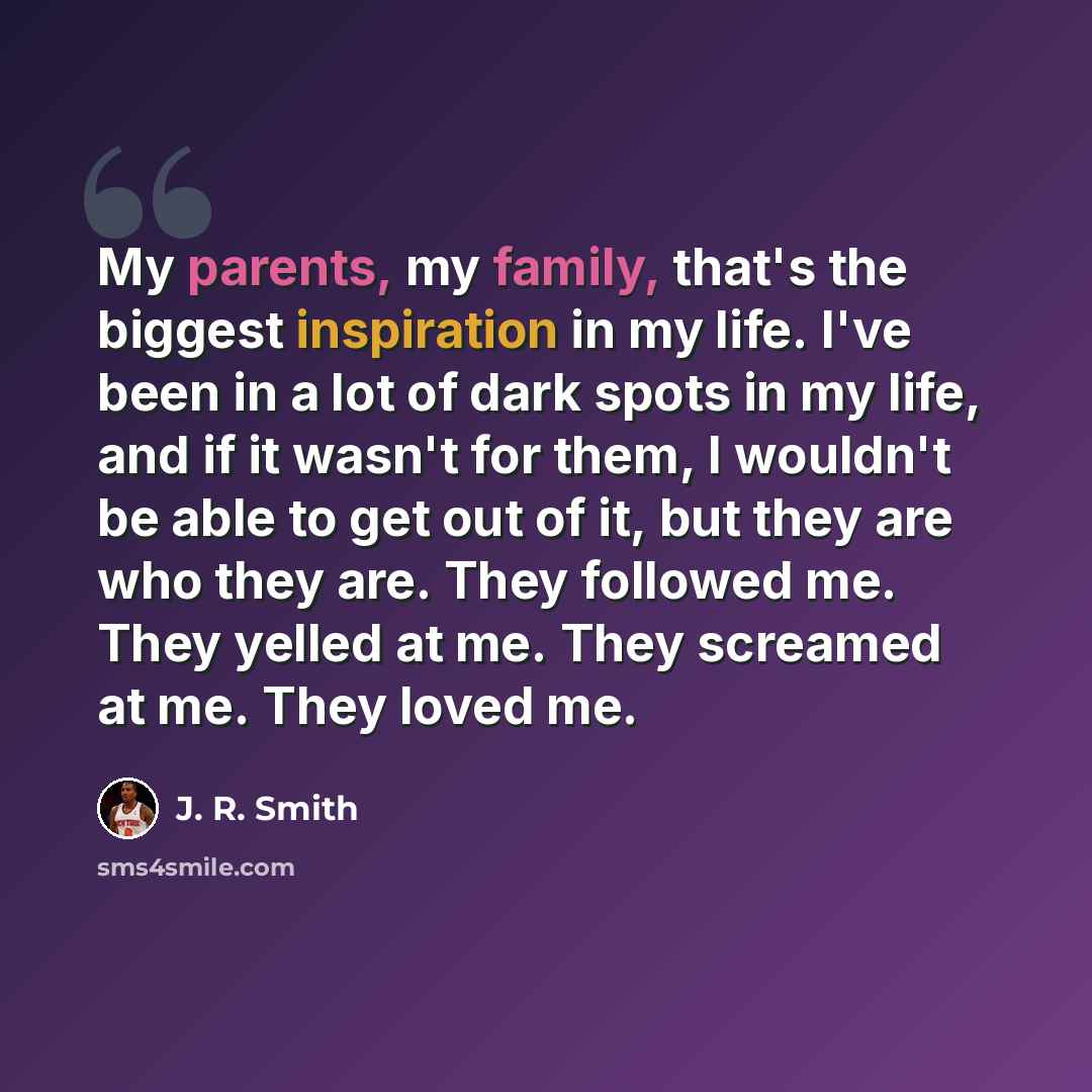 “My parents, my family, that's the biggest inspiration in my life. I've been in a lot of dark spots in my life, and if it wasn't for them, I wouldn't be able to get out of it, but they are who they are. They followed me. They yelled at me. They screamed at me. They loved me.” quote by J. R. Smith