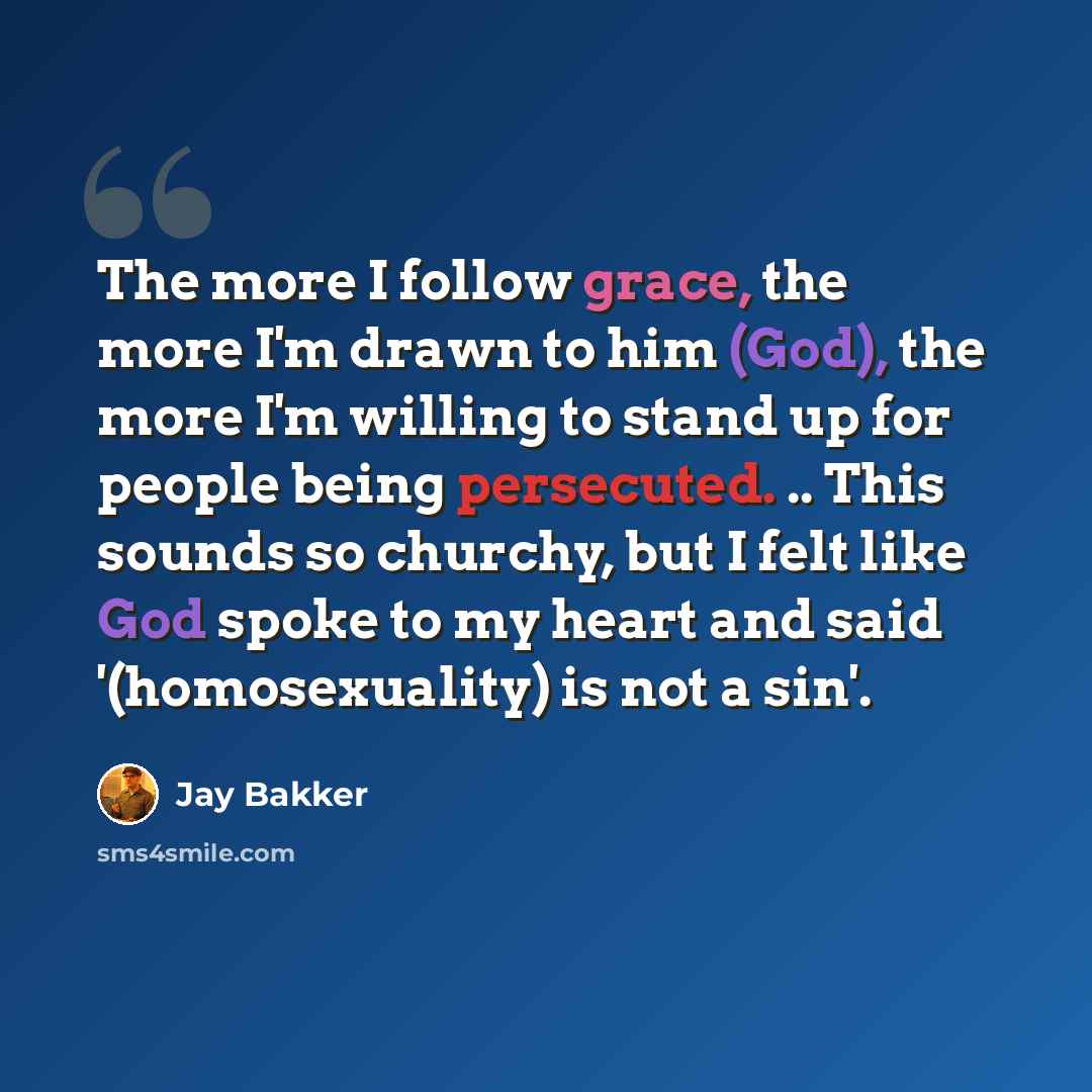 “The more I follow grace, the more I'm drawn to him (God), the more I'm willing to stand up for people being persecuted. .. This sounds so churchy, but I felt like God spoke to my heart and said '(homosexuality) is not a sin'.” quote by Jay Bakker