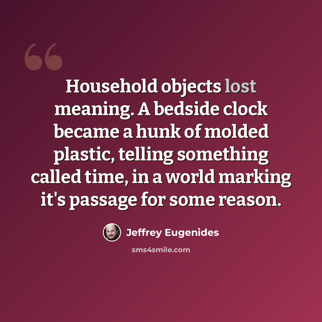 “Household objects lost meaning. A bedside clock became a hunk of molded plastic, telling something called time, in a world marking it's passage for some reason.” quote by Jeffrey Eugenides