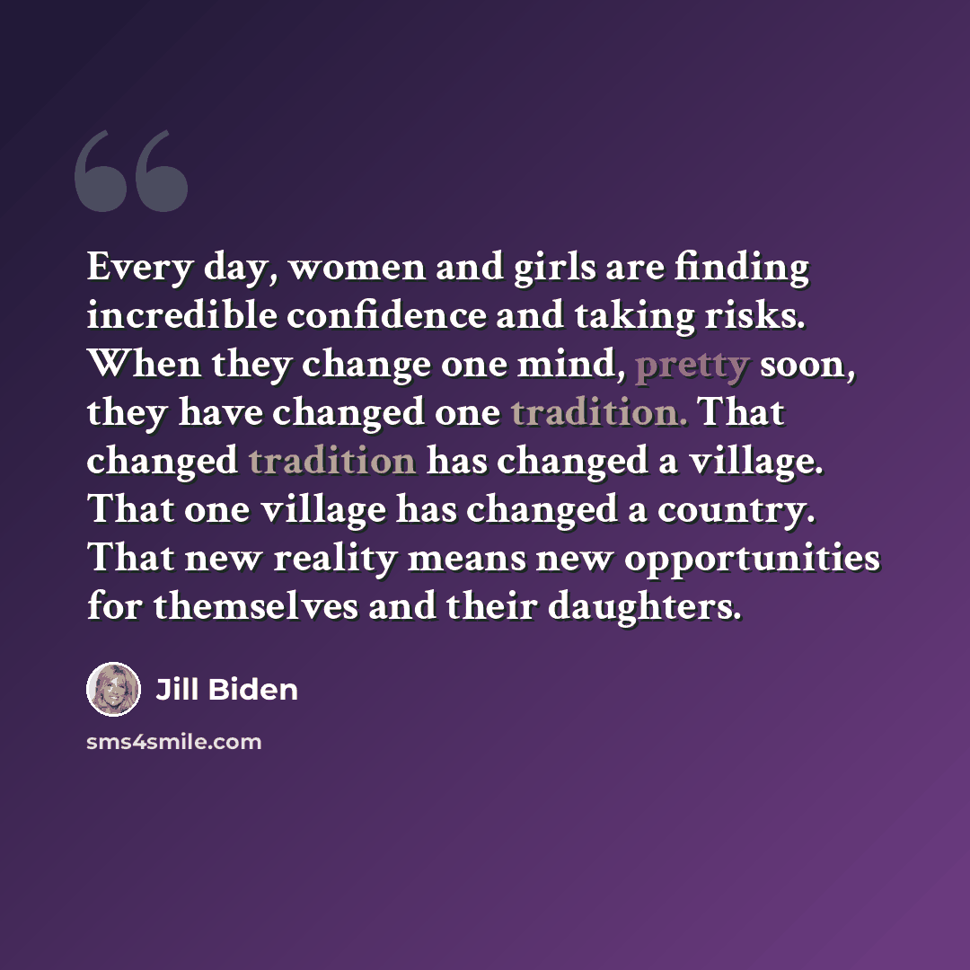 “Every day, women and girls are finding incredible confidence and taking risks. When they change one mind, pretty soon, they have changed one tradition. That changed tradition has changed a village. That one village has changed a country. That new reality means new opportunities for themselves and…” quote by Jill Biden