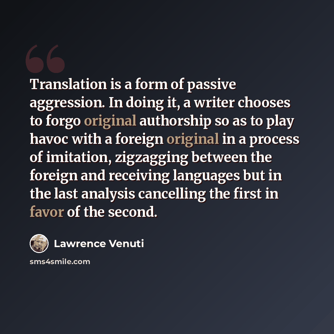 “Translation is a form of passive aggression. In doing it, a writer chooses to forgo original authorship so as to play havoc with a foreign original in a process of imitation, zigzagging between the foreign and receiving languages but in the last analysis cancelling the first in favor of the second.” quote by Lawrence Venuti