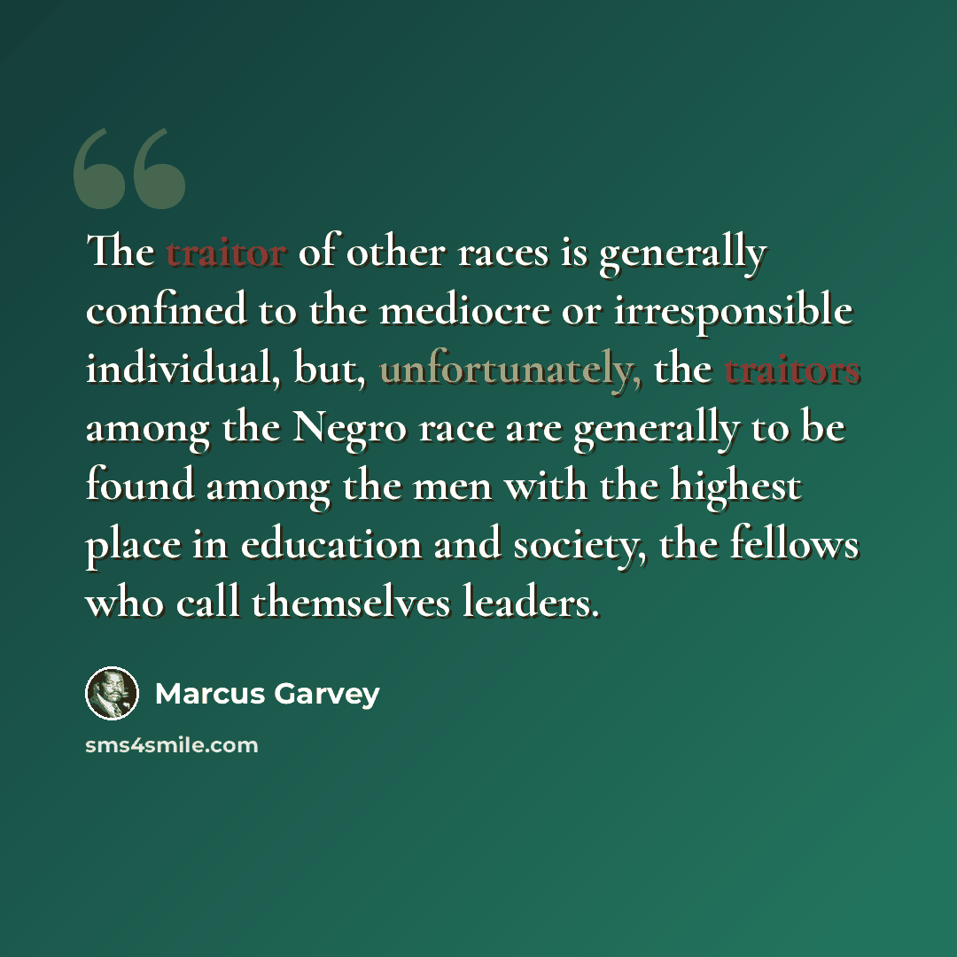 “The traitor of other races is generally confined to the mediocre or irresponsible individual, but, unfortunately, the traitors among the Negro race are generally to be found among the men with the highest place in education and society, the fellows who call themselves leaders.” quote by Marcus Garvey