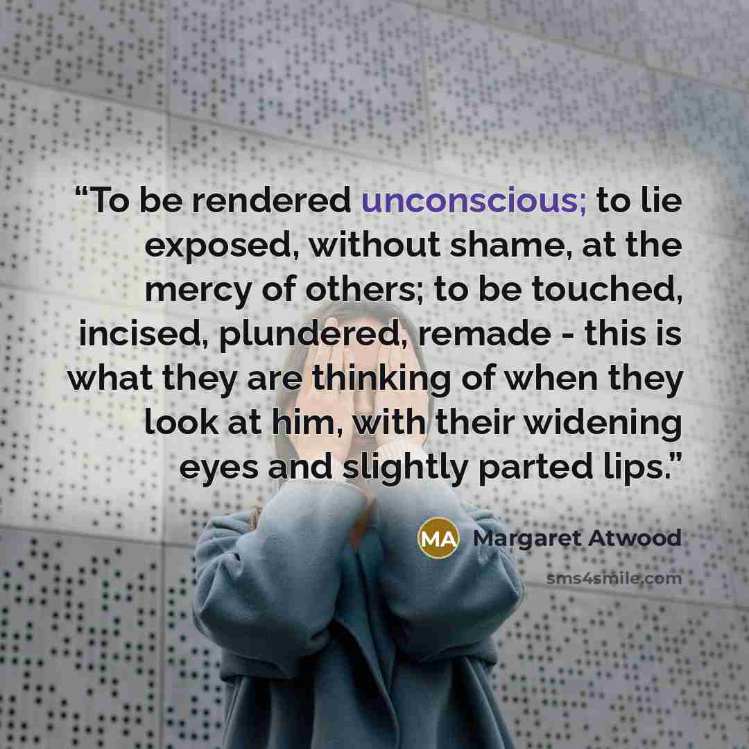 “To be rendered unconscious; to lie exposed, without shame, at the mercy of others; to be touched, incised, plundered, remade - this is what they are thinking of when they look at him, with their widening eyes and slightly parted lips.” quote by Margaret Atwood