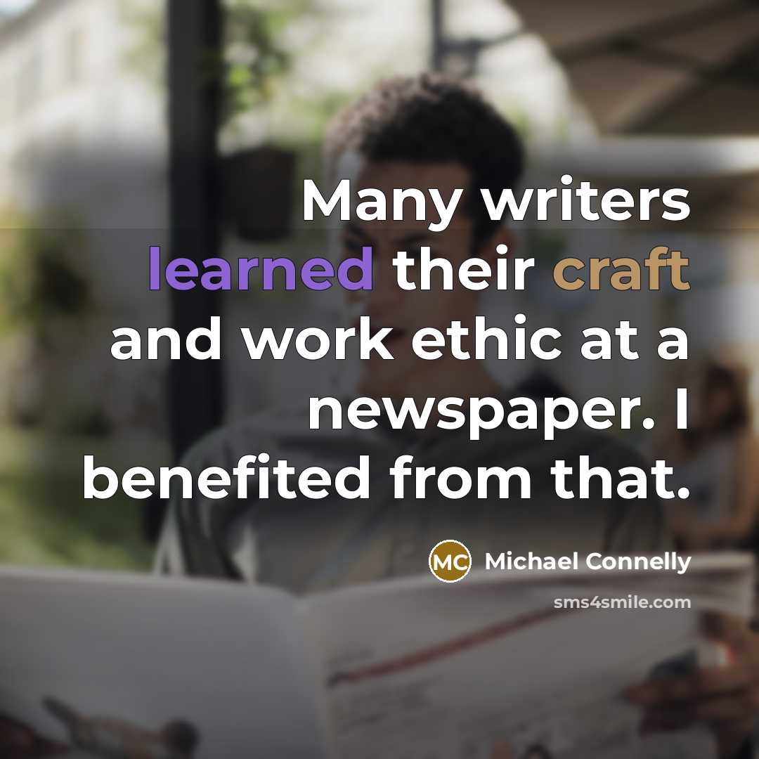 “Many writers learned their craft and work ethic at a newspaper. I benefited from that.” quote by Michael Connelly