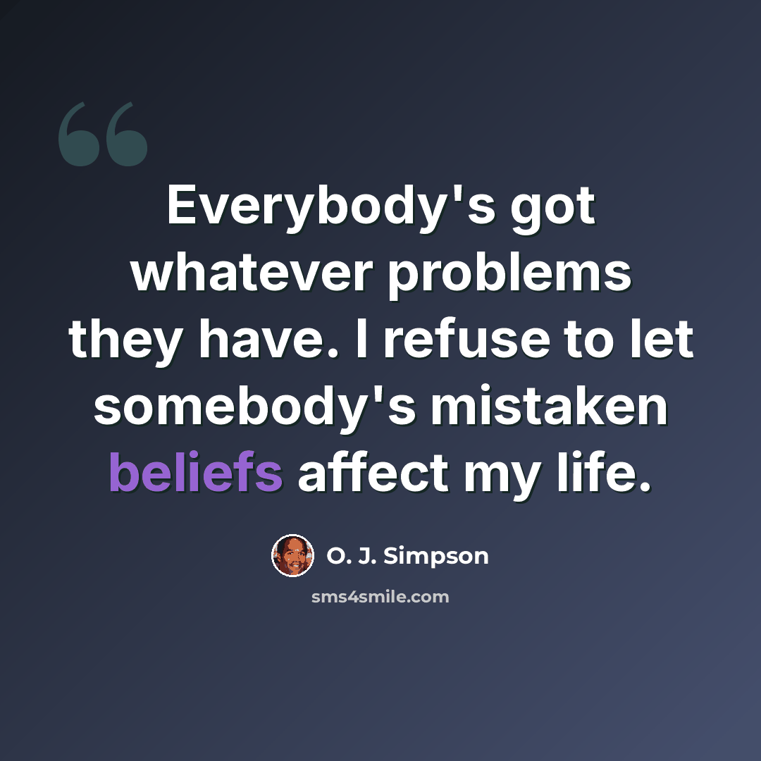 “Everybody's got whatever problems they have. I refuse to let somebody's mistaken beliefs affect my life.” quote by O. J. Simpson