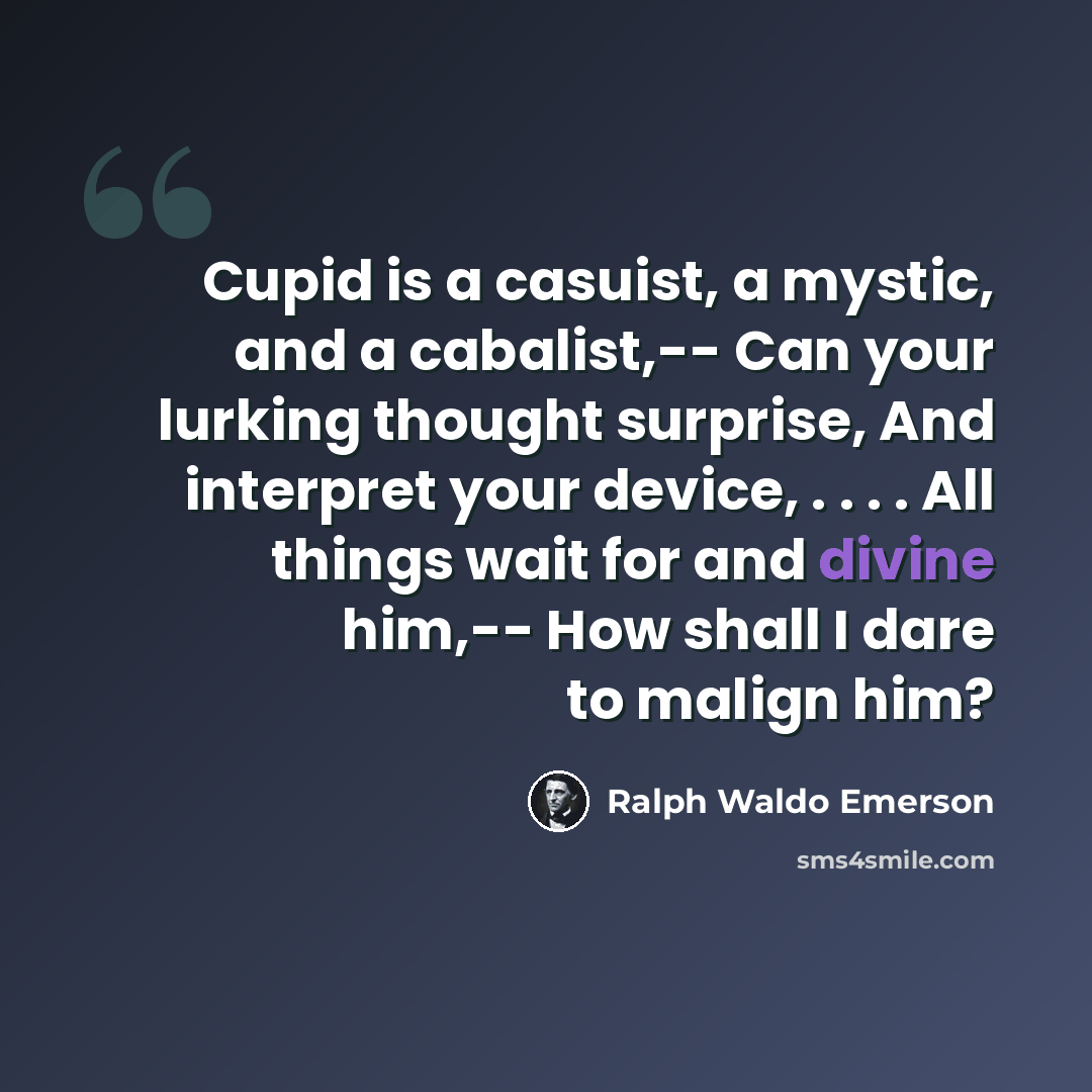 “Cupid is a casuist, a mystic, and a cabalist,-- Can your lurking thought surprise, And interpret your device, . . . . All things wait for and divine him,-- How shall I dare to malign him?” quote by Ralph Waldo Emerson