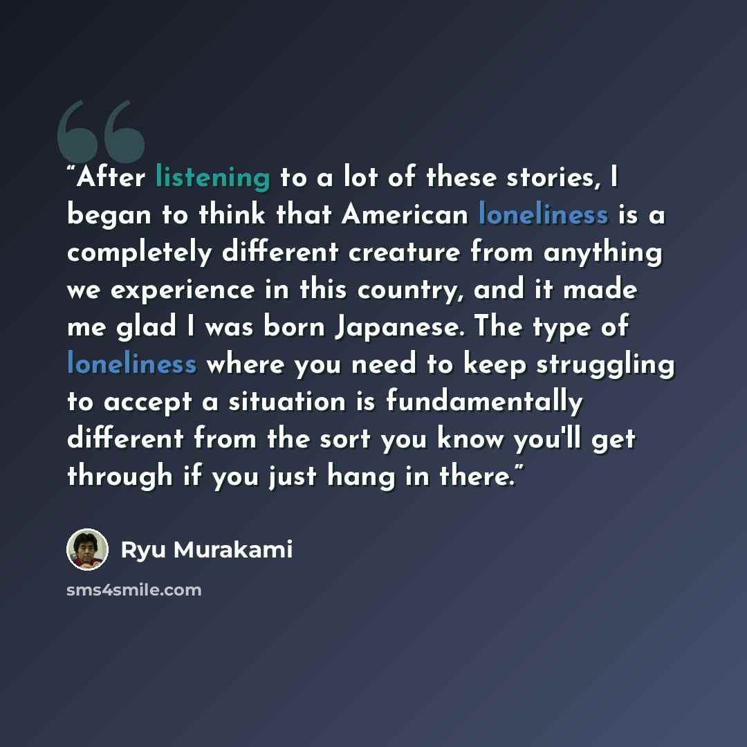 “After listening to a lot of these stories, I began to think that American loneliness is a completely different creature from anything we experience in this country, and it made me glad I was born Japanese. The type of loneliness where you need to keep struggling to accept a situation is…” quote by Ryū Murakami