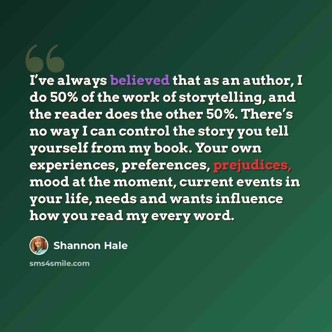 “I’ve always believed that as an author, I do 50% of the work of storytelling, and the reader does the other 50%. There’s no way I can control the story you tell yourself from my book. Your own experiences, preferences, prejudices, mood at the moment, current events in your life, needs and wants…” quote by Shannon Hale