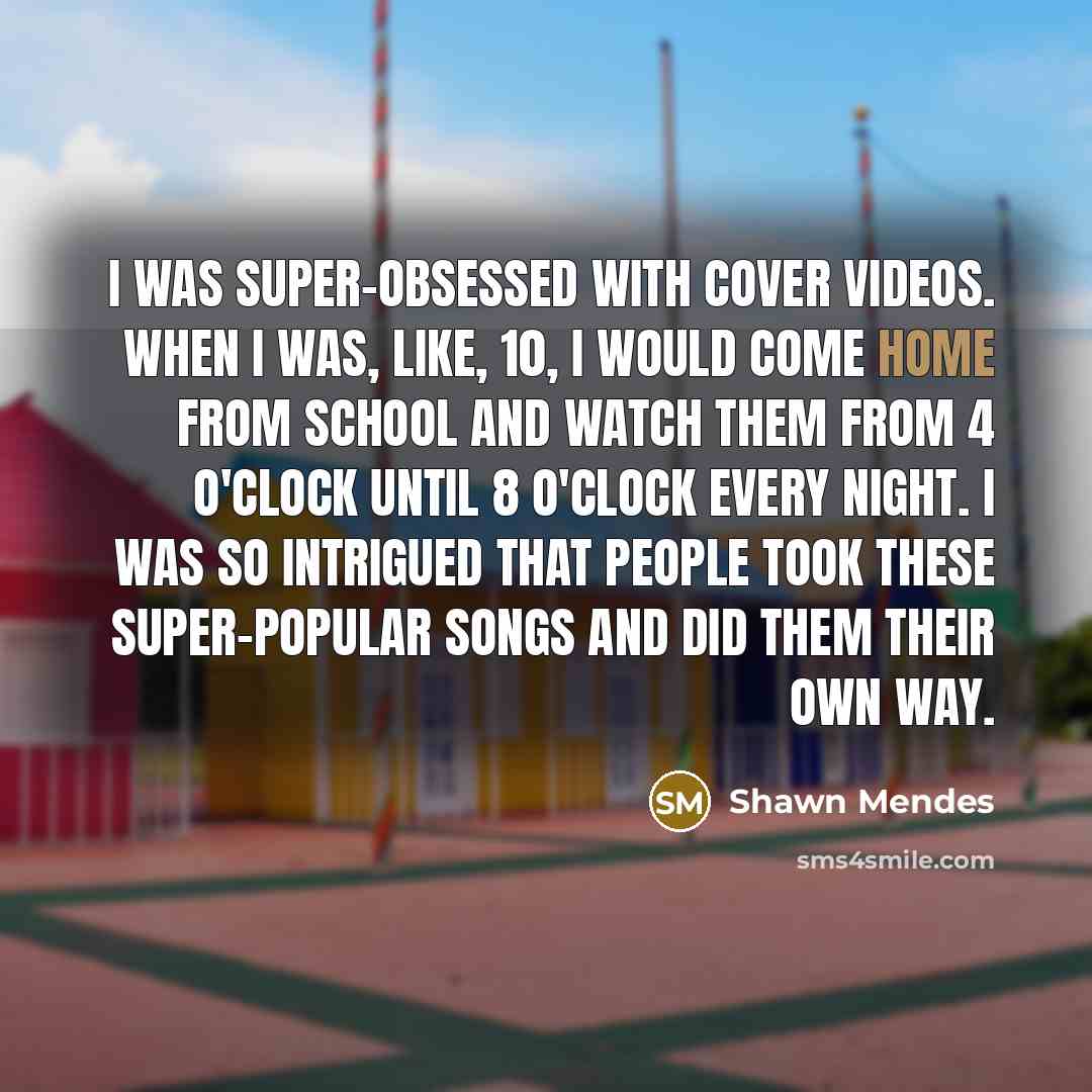 “I was super-obsessed with cover videos. When I was, like, 10, I would come home from school and watch them from 4 o'clock until 8 o'clock every night. I was so intrigued that people took these super-popular songs and did them their own way.” quote by Shawn Mendes