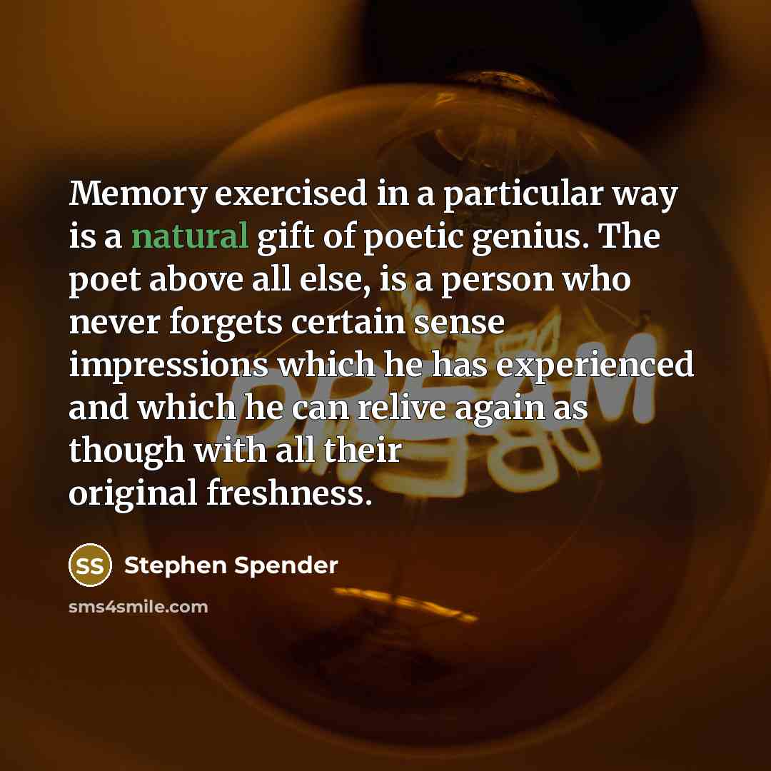 “Memory exercised in a particular way is a natural gift of poetic genius. The poet above all else, is a person who never forgets certain sense impressions which he has experienced and which he can relive again as though with all their original freshness.” quote by Stephen Spender