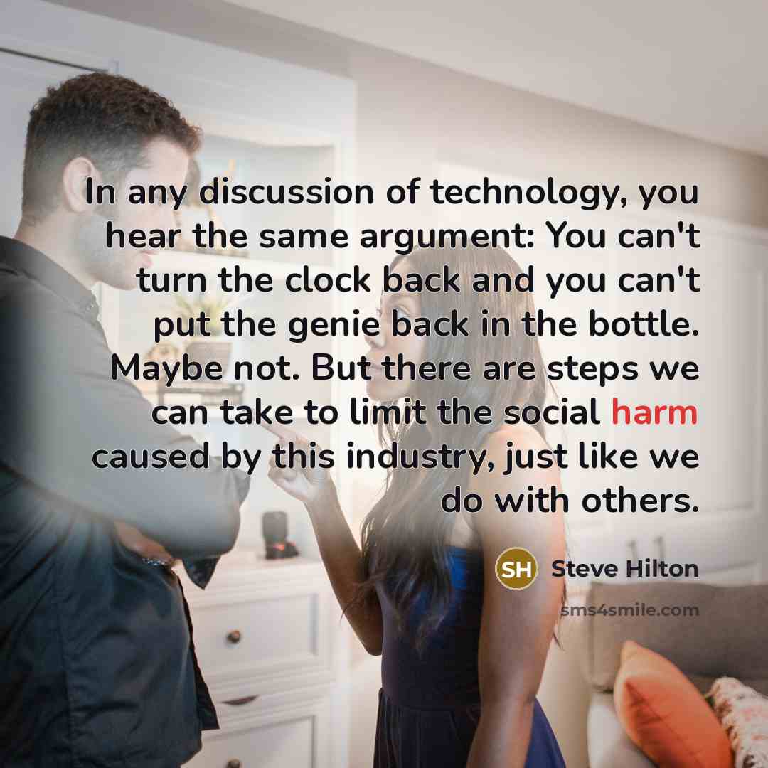 “In any discussion of technology, you hear the same argument: You can't turn the clock back and you can't put the genie back in the bottle. Maybe not. But there are steps we can take to limit the social harm caused by this industry, just like we do with others.” quote by Steve Hilton