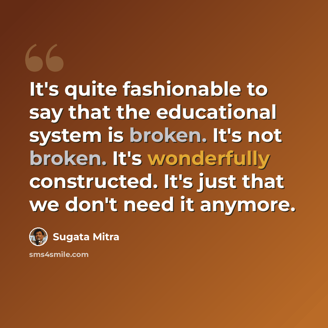 “It's quite fashionable to say that the educational system is broken. It's not broken. It's wonderfully constructed. It's just that we don't need it anymore.” quote by Sugata Mitra