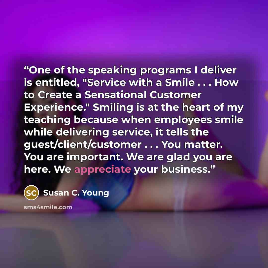 “One of the speaking programs I deliver is entitled, "Service with a Smile . . . How to Create a Sensational Customer Experience." Smiling is at the heart of my teaching because when employees smile while delivering service, it tells the guest/client/customer . . . You matter. You are important. We…” quote by Susan C. Young