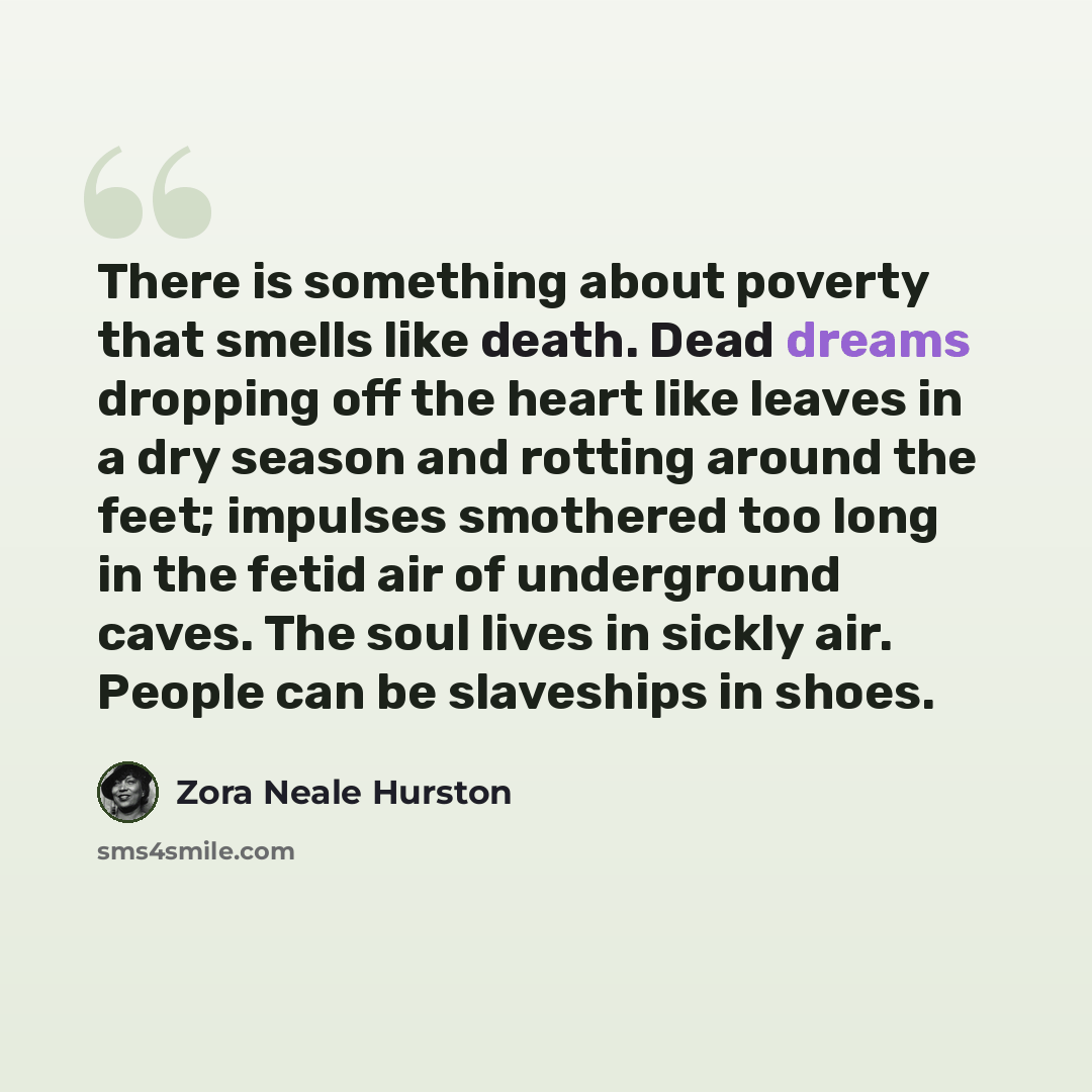 “There is something about poverty that smells like death. Dead dreams dropping off the heart like leaves in a dry season and rotting around the feet; impulses smothered too long in the fetid air of underground caves. The soul lives in sickly air. People can be slaveships in shoes.” quote by Zora Neale Hurston