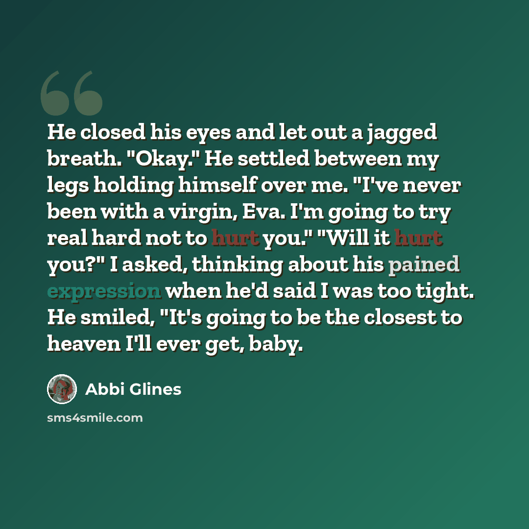 “He closed his eyes and let out a jagged breath. "Okay." He settled between my legs holding himself over me. "I've never been with a virgin, Eva. I'm going to try real hard not to hurt you." "Will it hurt you?" I asked, thinking about his pained expression when he'd said I was too tight. He smiled…” quote by Abbi Glines